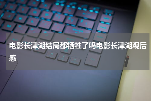 电影长津湖结局都牺牲了吗电影长津湖观后感