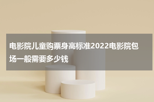 电影院儿童购票身高标准2022电影院包场一般需要多少钱
