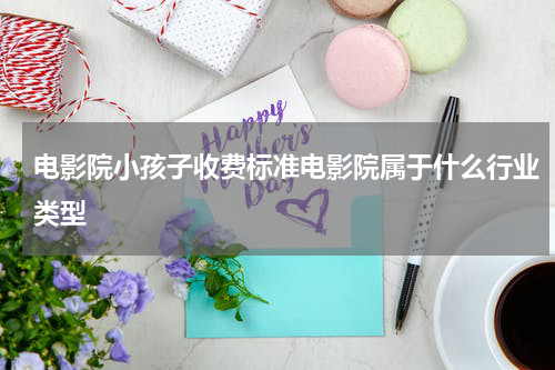 电影院小孩子收费标准电影院属于什么行业类型