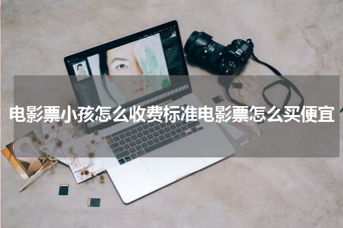 电影票小孩怎么收费标准电影票怎么买便宜