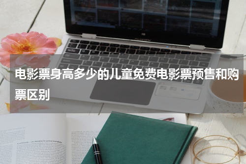 电影票身高多少的儿童免费电影票预售和购票区别