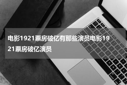 电影1921票房破亿有那些演员电影1921票房破亿演员