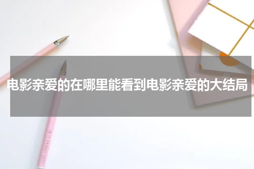 电影亲爱的在哪里能看到电影亲爱的大结局