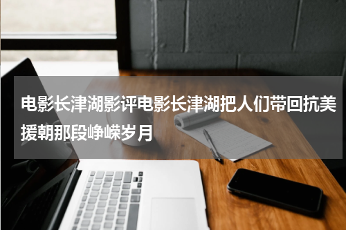 电影长津湖影评电影长津湖把人们带回抗美援朝那段峥嵘岁月