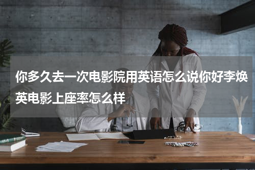你多久去一次电影院用英语怎么说你好李焕英电影上座率怎么样