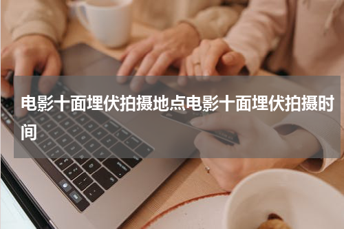 电影十面埋伏拍摄地点电影十面埋伏拍摄时间