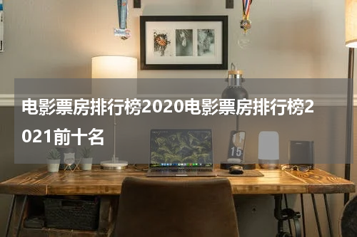 电影票房排行榜2020电影票房排行榜2021前十名