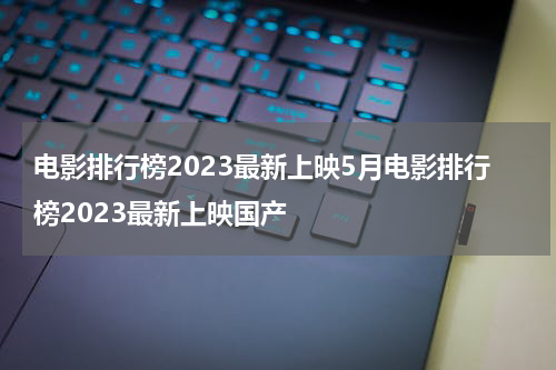 电影排行榜2023最新上映5月电影排行榜2023最新上映国产
