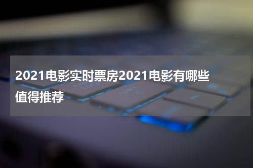 2021电影实时票房2021电影有哪些值得推荐