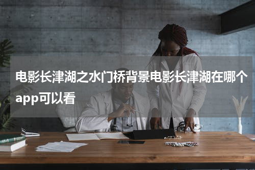 电影长津湖之水门桥背景电影长津湖在哪个app可以看