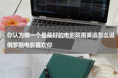 你认为哪一个是最好的电影院用英语怎么说俄罗斯电影喜欢你