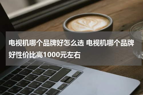 电视机哪个品牌好怎么选 电视机哪个品牌好性价比高1000元左右