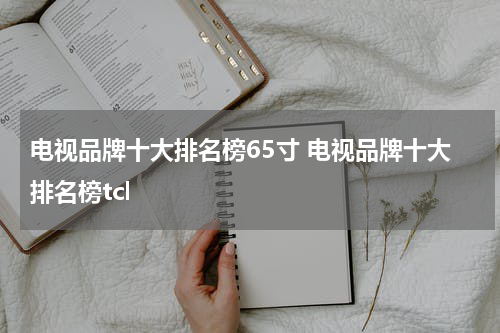 电视品牌十大排名榜65寸 电视品牌十大排名榜tcl