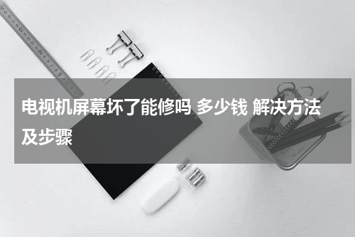电视机屏幕坏了能修吗 多少钱 解决方法及步骤