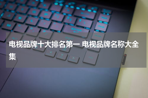 电视品牌十大排名第一 电视品牌名称大全集
