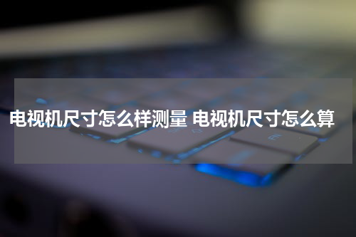 电视机尺寸怎么样测量 电视机尺寸怎么算