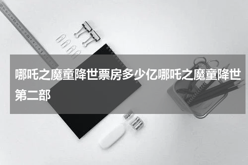 哪吒之魔童降世票房多少亿哪吒之魔童降世第二部