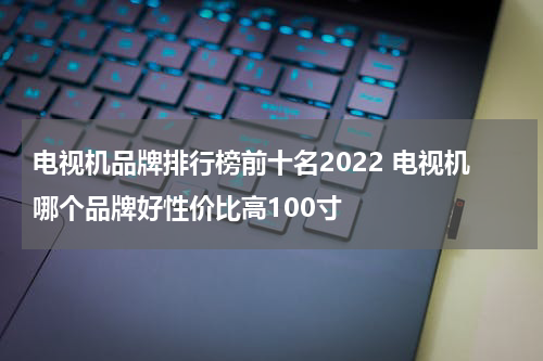 电视机品牌排行榜前十名2022 电视机哪个品牌好性价比高100寸