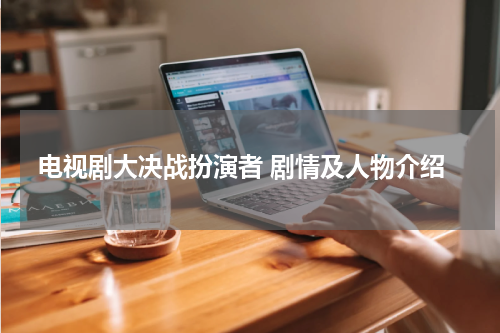 电视剧大决战扮演者 剧情及人物介绍