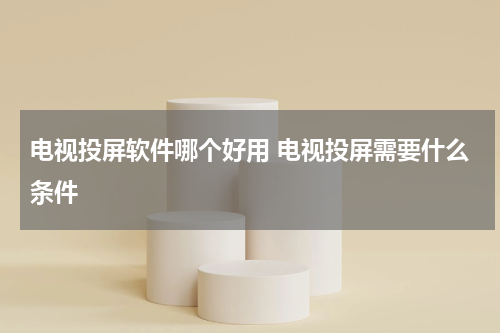 电视投屏软件哪个好用 电视投屏需要什么条件