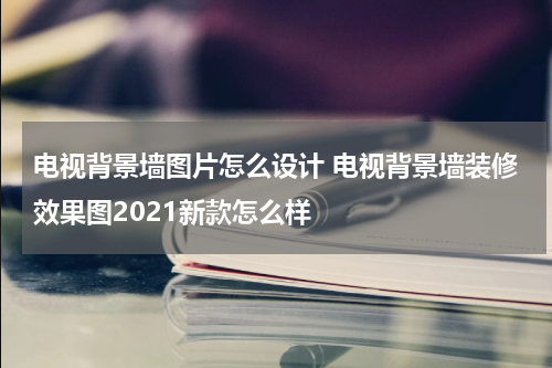 电视背景墙图片怎么设计 电视背景墙装修效果图2021新款怎么样