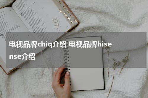 电视品牌chiq介绍 电视品牌hisense介绍