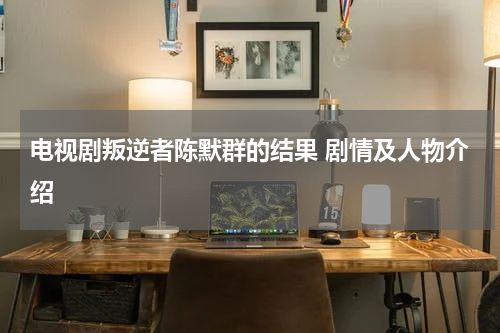 电视剧叛逆者陈默群的结果 剧情及人物介绍