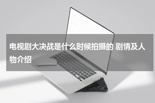电视剧大决战是什么时候拍摄的 剧情及人物介绍