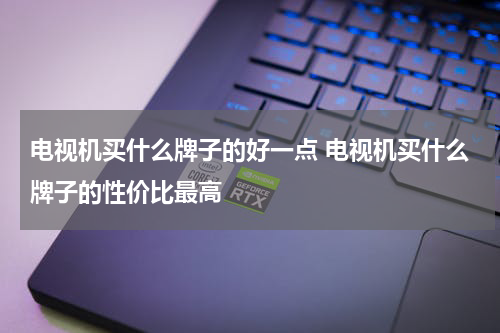 电视机买什么牌子的好一点 电视机买什么牌子的性价比最高