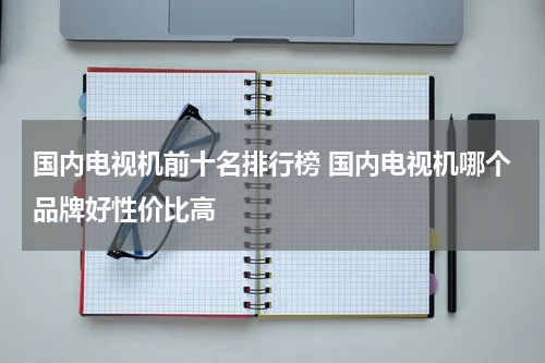 国内电视机前十名排行榜 国内电视机哪个品牌好性价比高