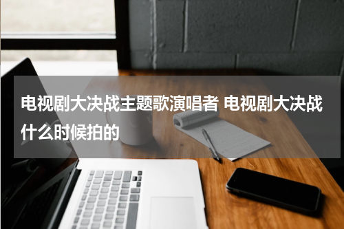 电视剧大决战主题歌演唱者 电视剧大决战什么时候拍的