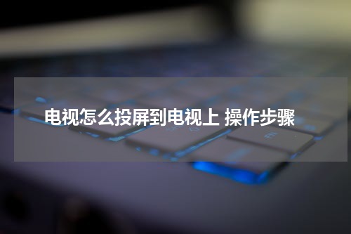 电视怎么投屏到电视上 操作步骤