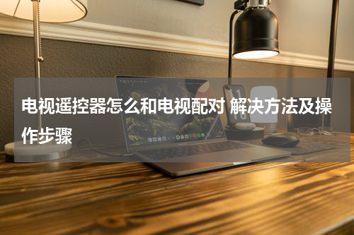 电视遥控器怎么和电视配对 解决方法及操作步骤
