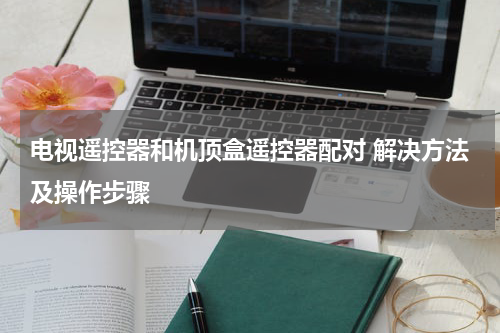 电视遥控器和机顶盒遥控器配对 解决方法及操作步骤