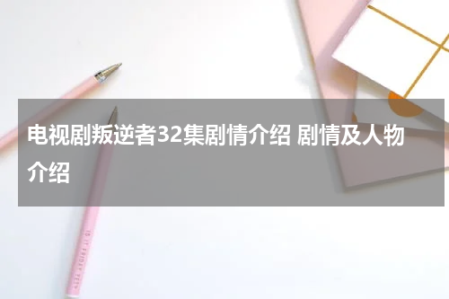 电视剧叛逆者32集剧情介绍 剧情及人物介绍