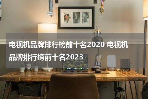电视机品牌排行榜前十名2020 电视机品牌排行榜前十名2023