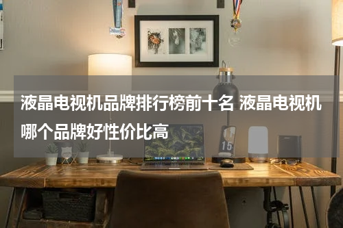 液晶电视机品牌排行榜前十名 液晶电视机哪个品牌好性价比高