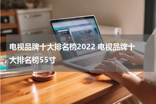 电视品牌十大排名榜2022 电视品牌十大排名榜55寸