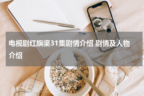 电视剧红旗渠31集剧情介绍 剧情及人物介绍