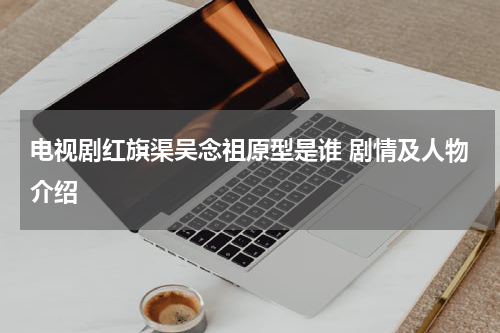 电视剧红旗渠吴念祖原型是谁 剧情及人物介绍