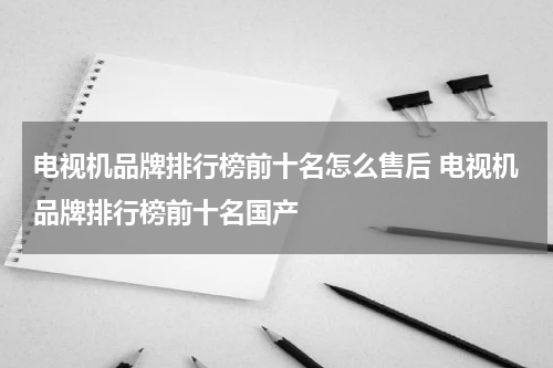 电视机品牌排行榜前十名怎么售后 电视机品牌排行榜前十名国产