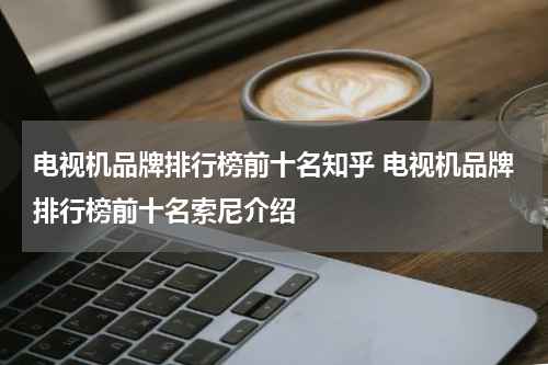 电视机品牌排行榜前十名知乎 电视机品牌排行榜前十名索尼介绍
