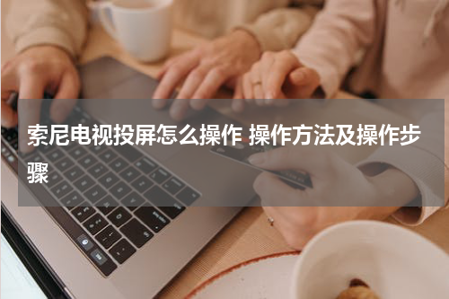 索尼电视投屏怎么操作 操作方法及操作步骤