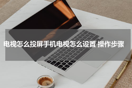 电视怎么投屏手机电视怎么设置 操作步骤