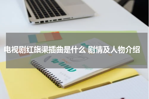 电视剧红旗渠插曲是什么 剧情及人物介绍