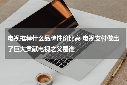 电视推荐什么品牌性价比高 电视支付做出了巨大贡献电视之父是谁