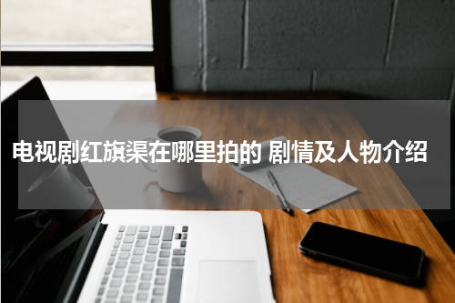 电视剧红旗渠在哪里拍的 剧情及人物介绍