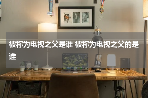 被称为电视之父是谁 被称为电视之父的是谁
