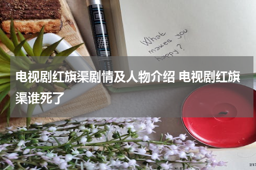 电视剧红旗渠剧情及人物介绍 电视剧红旗渠谁死了