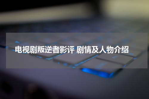 电视剧叛逆者影评 剧情及人物介绍